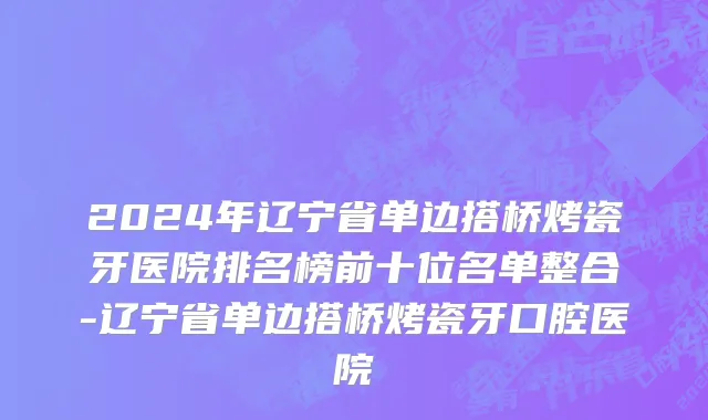 2024年辽宁省单边搭桥烤瓷牙医院排名榜前十位名单整合-辽宁省单边搭桥烤瓷牙口腔医院