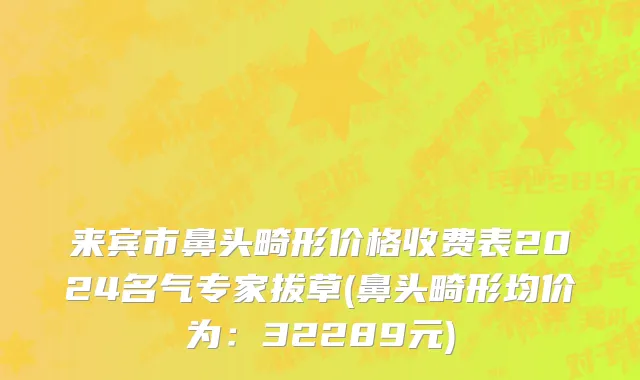 来宾市鼻头畸形价格收费表2024名气专家拔草(鼻头畸形均价为：32289元)
