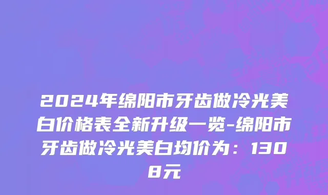 2024年绵阳市牙齿做冷光美白价格表全新升级一览-绵阳市牙齿做冷光美白均价为：1308元