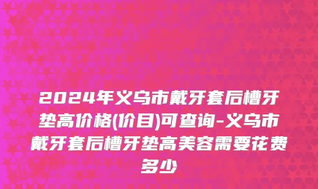 2024年义乌市戴牙套后槽牙垫高价格(价目)可查询-义乌市戴牙套后槽牙垫高美容需要花费多少