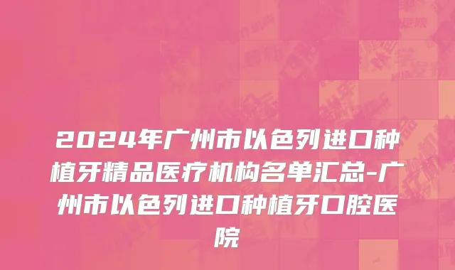 2024年广州市以色列进口种植牙精品医疗机构名单汇总-广州市以色列进口种植牙口腔医院