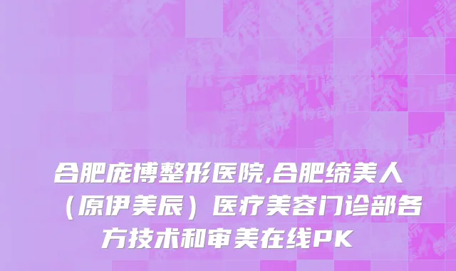 合肥庞博整形医院,合肥缔美人（原伊美辰）医疗美容门诊部各方技术和审美在线PK