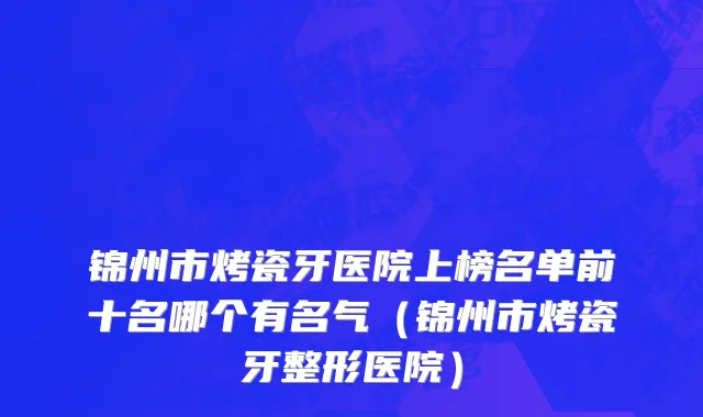 锦州市烤瓷牙医院上榜名单前十名哪个有名气（锦州市烤瓷牙整形医院）