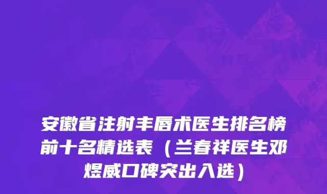 安徽省注射丰唇术医生排名榜前十名精选表（兰春祥医生邓煜威口碑突出入选）