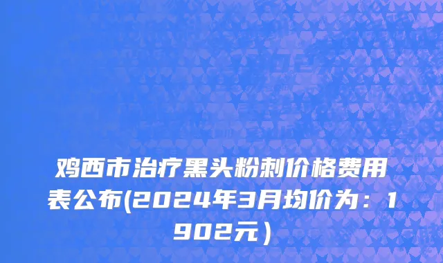鸡西市治疗黑头粉刺价格费用表公布(2024年3月均价为：1902元）