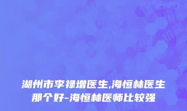 湖州市李禄增医生,海恒林医生那个好-海恒林医师比较强
