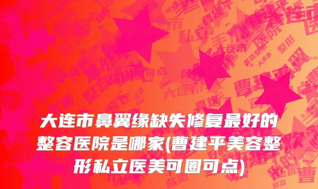 大连市鼻翼缘缺失修复最好的整容医院是哪家(曹建平美容整形私立医美可圈可点)