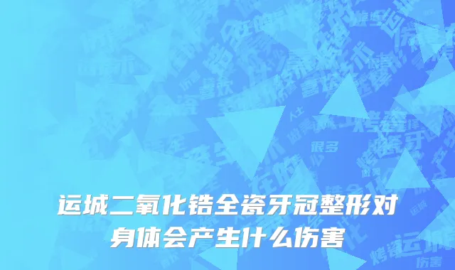 运城二氧化锆全瓷牙冠整形对身体会产生什么伤害