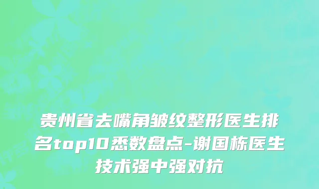 贵州省去嘴角皱纹整形医生排名top10悉数盘点-谢国栋医生技术强中强对抗