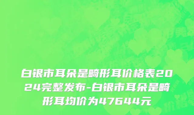 白银市耳朵是畸形耳价格表2024完整发布-白银市耳朵是畸形耳均价为47644元