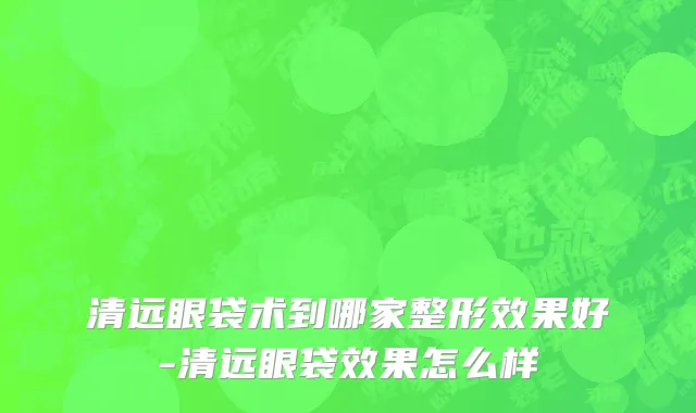 清远眼袋术到哪家整形效果好-清远眼袋效果怎么样