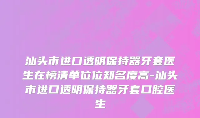 汕头市进口透明保持器牙套医生在榜清单位位知名度高-汕头市进口透明保持器牙套口腔医生