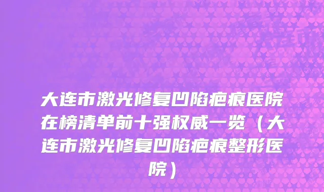 大连市激光修复凹陷疤痕医院在榜清单前十强权威一览（大连市激光修复凹陷疤痕整形医院）