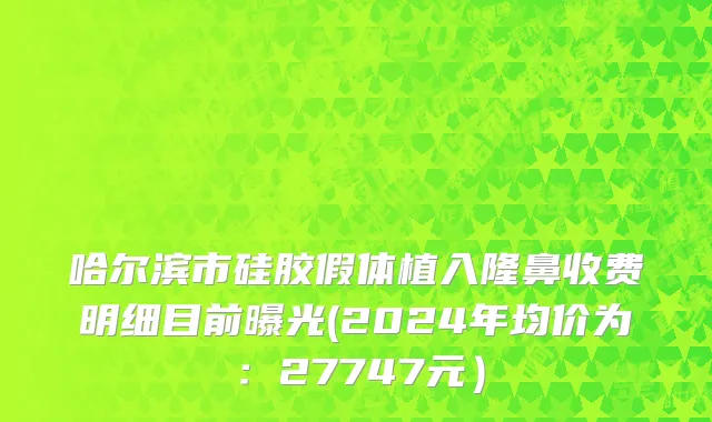 哈尔滨市硅胶假体植入隆鼻收费明细目前曝光(2024年均价为：27747元）