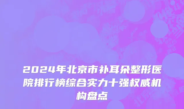 2024年北京市补耳朵整形医院排行榜综合实力十强权威机构盘点