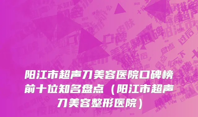 阳江市超声刀美容医院口碑榜前十位知名盘点（阳江市超声刀美容整形医院）