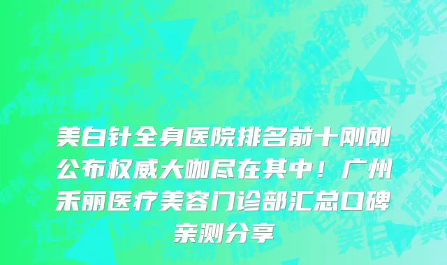 美白针全身医院排名前十刚刚公布权威大咖尽在其中！广州禾丽医疗美容门诊部汇总口碑亲测分享
