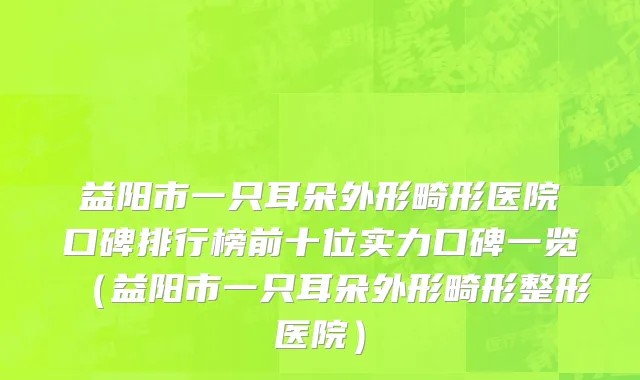 益阳市一只耳朵外形畸形医院口碑排行榜前十位实力口碑一览（益阳市一只耳朵外形畸形整形医院）