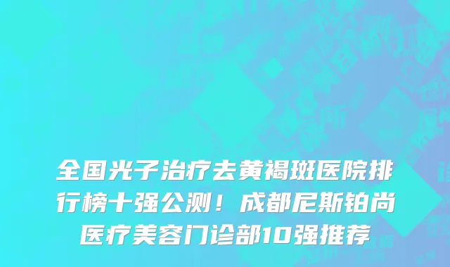 全国光子治疗去黄褐斑医院排行榜十强公测！成都尼斯铂尚医疗美容门诊部10强推荐