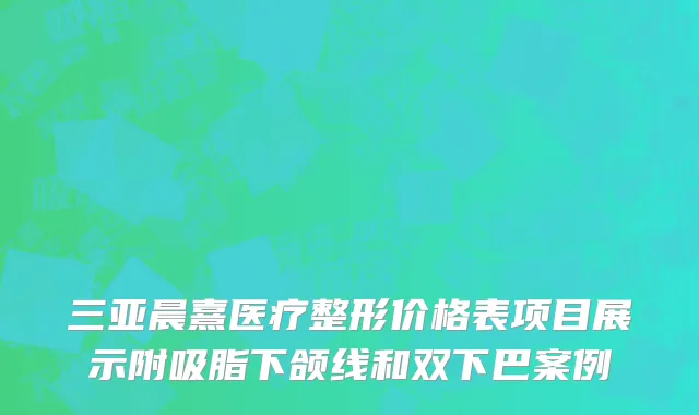 三亚晨熹医疗整形价格表项目展示附吸脂下颌线和双下巴案例