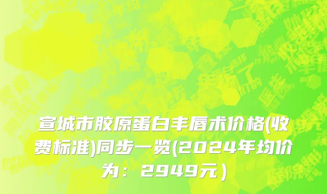 宣城市胶原蛋白丰唇术价格(收费标准)同步一览(2024年均价为：2949元）