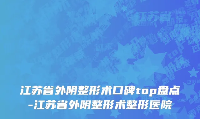 江苏省外阴整形术口碑top盘点-江苏省外阴整形术整形医院