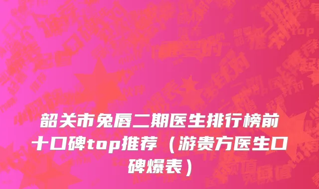 韶关市兔唇二期医生排行榜前十口碑top推荐（游贵方医生口碑爆表）