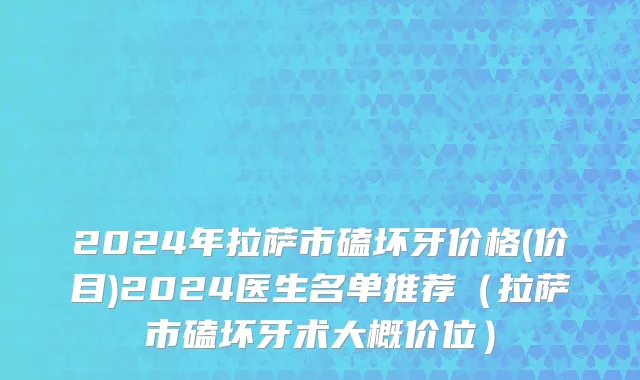 2024年拉萨市磕坏牙价格(价目)2024医生名单推荐（拉萨市磕坏牙术大概价位）