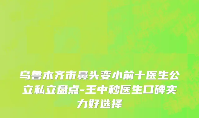 乌鲁木齐市鼻头变小前十医生公立私立盘点-王中秒医生口碑实力好选择