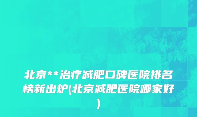 北京**治疗减肥口碑医院排名榜新出炉(北京减肥医院哪家好)