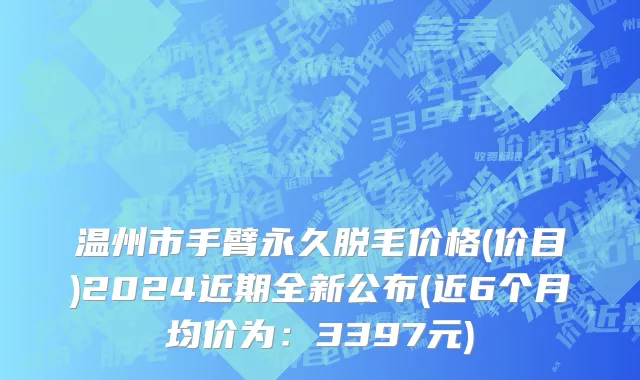 温州市手臂永久脱毛价格(价目)2024近期全新公布(近6个月均价为：3397元)