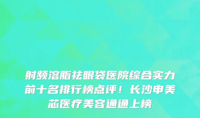 射频溶脂祛眼袋医院综合实力前十名排行榜点评!长沙申美芯医疗美容通通上榜