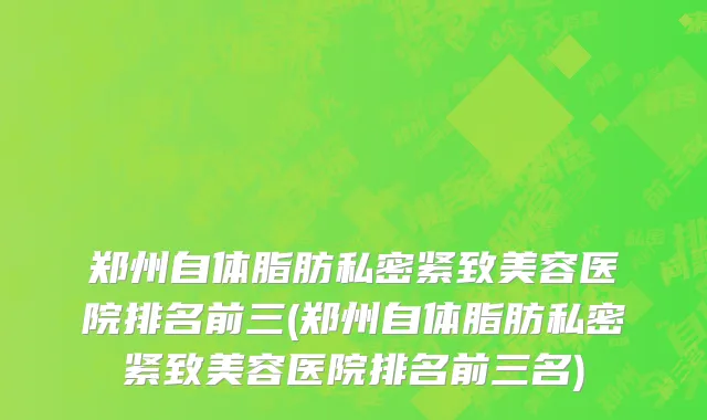 郑州自体脂肪私密紧致美容医院排名前三(郑州自体脂肪私密紧致美容医院排名前三名)