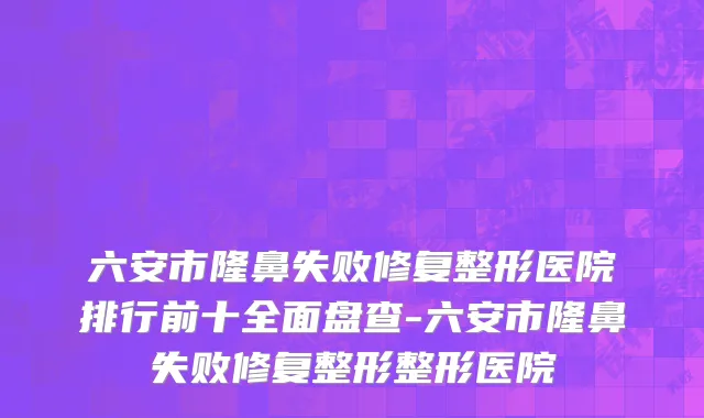 六安市隆鼻失败修复整形医院排行前十全面盘查-六安市隆鼻失败修复整形整形医院
