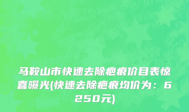 马鞍山市快速去除疤痕价目表惊喜曝光(快速去除疤痕均价为：6250元)