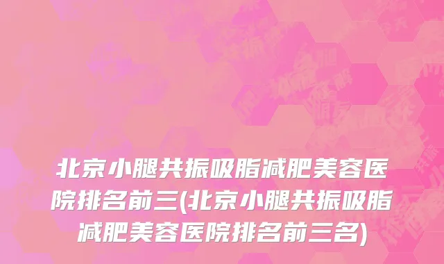 北京小腿共振吸脂减肥美容医院排名前三(北京小腿共振吸脂减肥美容医院排名前三名)
