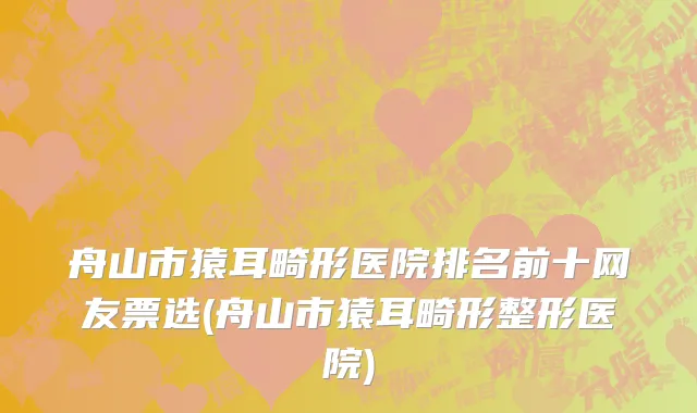 舟山市猿耳畸形医院排名前十网友票选(舟山市猿耳畸形整形医院)