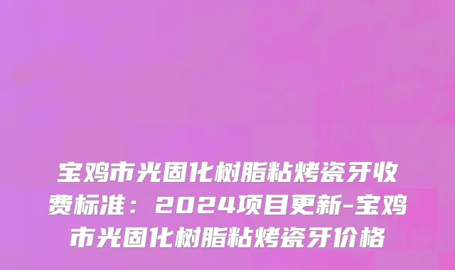 宝鸡市光固化树脂粘烤瓷牙收费标准：2024项目更新-宝鸡市光固化树脂粘烤瓷牙价格