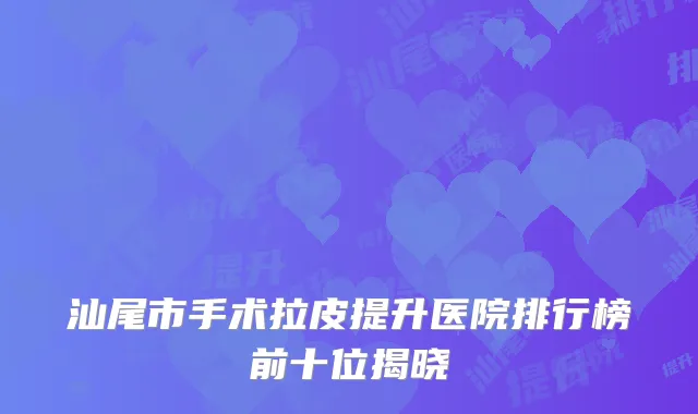 汕尾市手术拉皮提升医院排行榜前十位揭晓