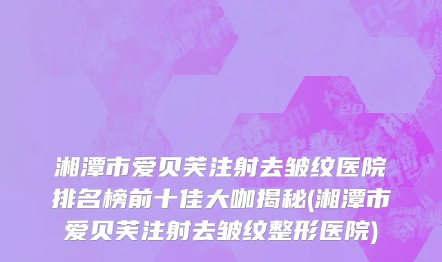 湘潭市爱贝芙注射去皱纹医院排名榜前十佳大咖揭秘(湘潭市爱贝芙注射去皱纹整形医院)
