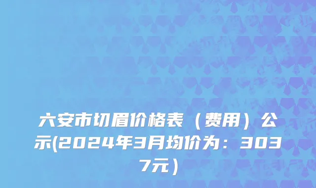 六安市切眉价格表（费用）公示(2024年3月均价为：3037元）