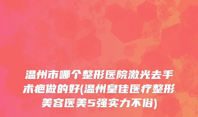 温州市哪个整形医院激光去手术疤做的好(温州皇佳医疗整形美容医美5强实力不俗)