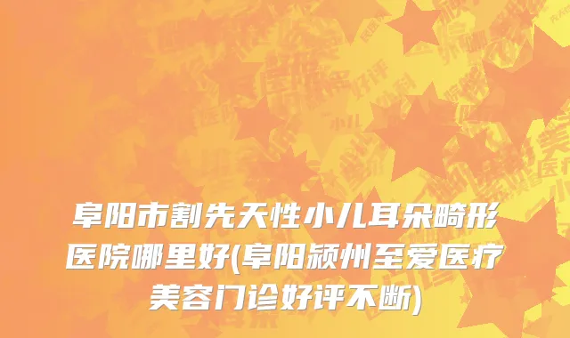 阜阳市割先天性小儿耳朵畸形医院哪里好(阜阳颍州至爱医疗美容门诊好评不断)