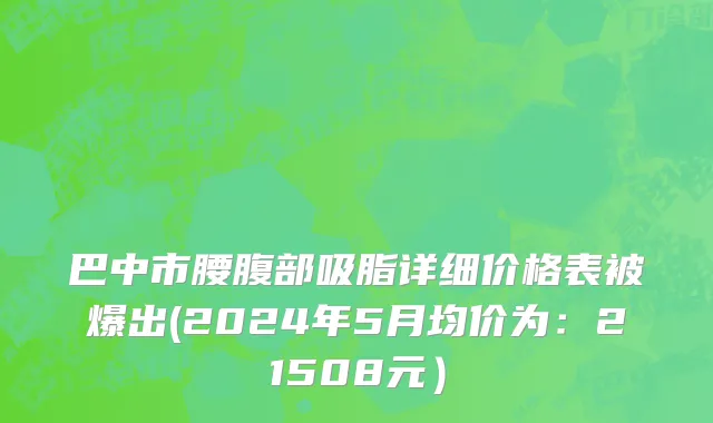 巴中市腰腹部吸脂详细价格表被爆出(2024年5月均价为：21508元）