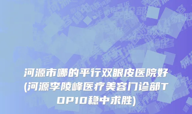 河源市哪的平行双眼皮医院好(河源李陵峰医疗美容门诊部TOP10稳中求胜)