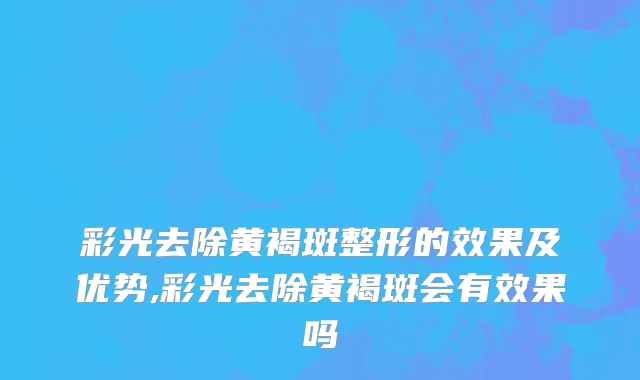 彩光去除黄褐斑整形的效果及优势,彩光去除黄褐斑会有效果吗