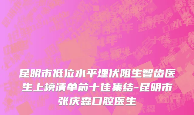 昆明市低位水平埋伏阻生智齿医生上榜清单前十佳集结-昆明市张庆森口腔医生