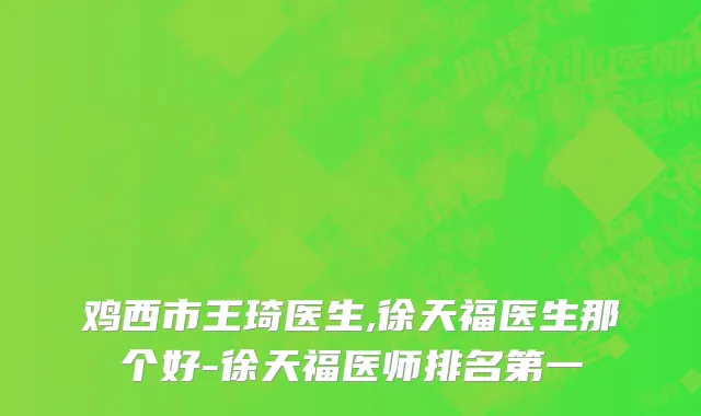 鸡西市王琦医生,徐天福医生那个好-徐天福医师排名第一