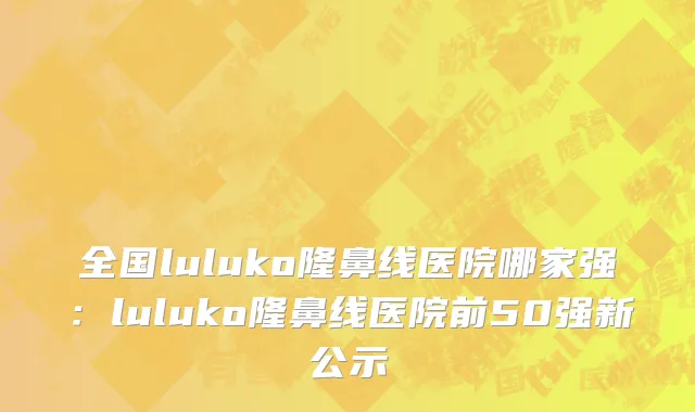 全国luluko隆鼻线医院哪家强：luluko隆鼻线医院前50强新公示