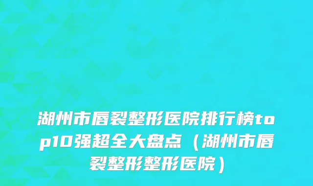 湖州市唇裂整形医院排行榜top10强超全大盘点（湖州市唇裂整形整形医院）